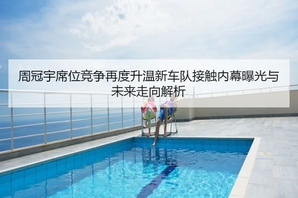 周冠宇席位竞争再度升温新车队接触内幕曝光与未来走向解析
