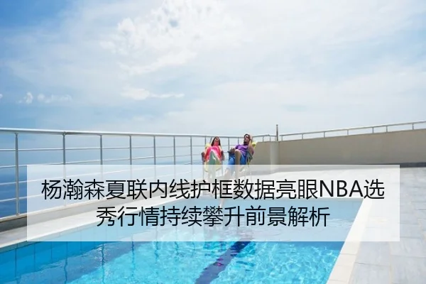 杨瀚森夏联内线护框数据亮眼NBA选秀行情持续攀升前景解析