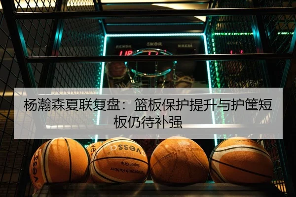 杨瀚森夏联复盘：篮板保护提升与护筐短板仍待补强