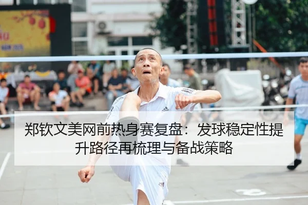 郑钦文美网前热身赛复盘：发球稳定性提升路径再梳理与备战策略