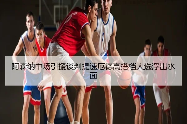 阿森纳中场引援谈判提速厄德高搭档人选浮出水面