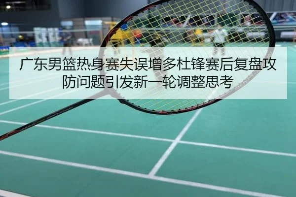 广东男篮热身赛失误增多杜锋赛后复盘攻防问题引发新一轮调整思考