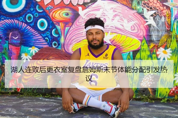 湖人连败后更衣室复盘詹姆斯末节体能分配引发热议
