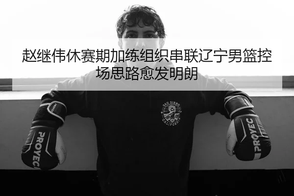 赵继伟休赛期加练组织串联辽宁男篮控场思路愈发明朗