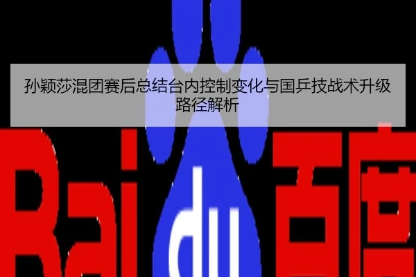 孙颖莎混团赛后总结台内控制变化与国乒技战术升级路径解析