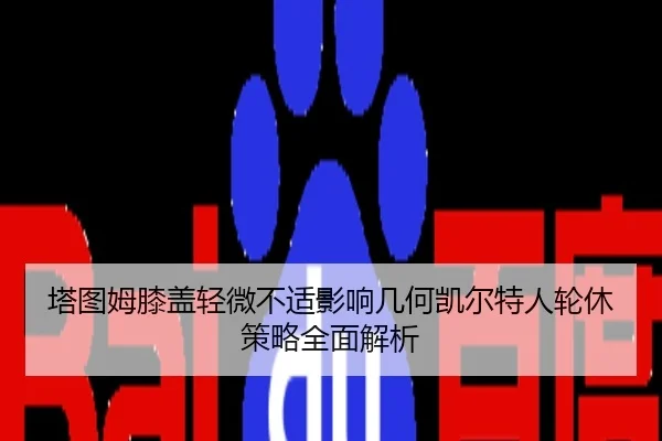 塔图姆膝盖轻微不适影响几何凯尔特人轮休策略全面解析