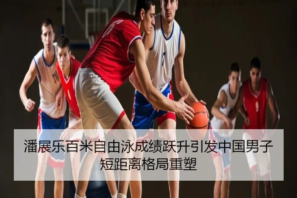 潘展乐百米自由泳成绩跃升引发中国男子短距离格局重塑