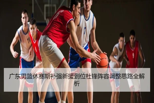 广东男篮休赛期补强新援到位杜锋阵容调整思路全解析